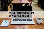  阿扎伦卡爆冷击败FPX，高光表现引爆全场！